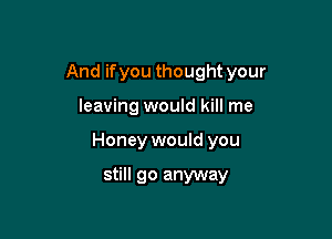 And if you thought your

leaving would kill me

Honey would you

still go anyway