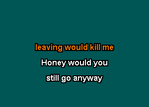 leaving would kill me

Honey would you

still go anyway