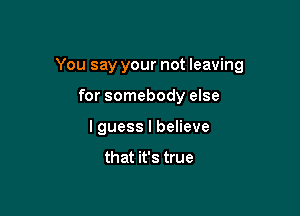 You say your not leaving

for somebody else
I guess I believe

that it's true