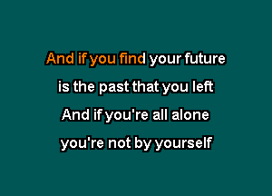 And if you fund your future

is the past that you left
And ifyou're all alone

you're not by yourself