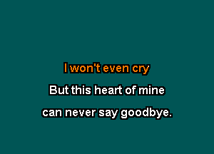 lwon't even cry

But this heart of mine

can never say goodbye.