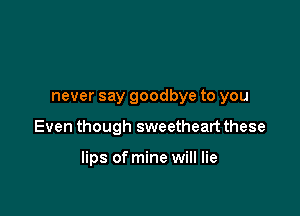 never say goodbye to you

Even though sweetheart these

lips of mine will lie