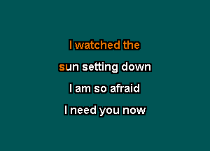 I watched the
sun setting down

I am so afraid

lneed you now