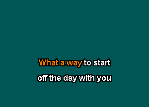 What a way to start

off the day with you