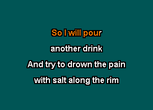 So lwill pour

another drink

And try to drown the pain

with salt along the rim