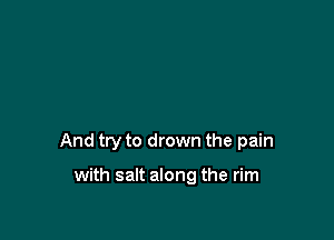 And try to drown the pain

with salt along the rim