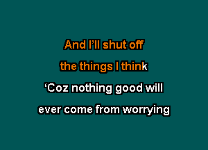 And HI shut off
the things lthink

Coz nothing good will

ever come from worrying