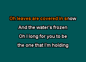 0h leaves are covered in snow
And the waters frozen

Oh I long for you to be

the one that Pm holding