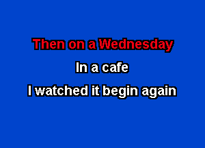 Then on a Wednesday
In a cafe

lwatched it begin again