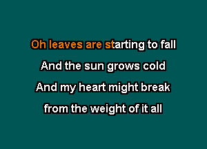 Oh leaves are starting to fall

And the sun grows cold

And my heart might break

from the weight of it all