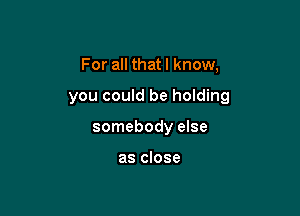 For all that I know,

you could be holding

somebody else

as close