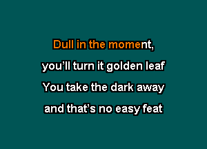 Dull in the moment,

you'll turn it golden leaf

You take the dark away

and thafs no easy feat