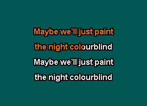 Maybe wer just paint
the night colourblind

Maybe we lljust paint

the night colourblind