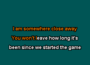 I am somewhere close away

You won't leave how long it's

been since we started the game