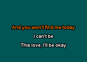 And you won't fund me today

I can't be

This love. I'll be okay