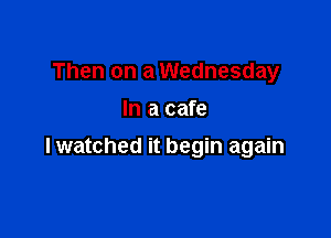 Then on a Wednesday
In a cafe

lwatched it begin again
