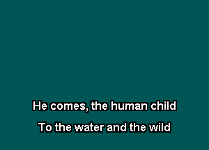He comes. the human child

To the water and the wild