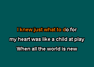 I knewjust what to do for

my heart was like a child at play

When all the world is new