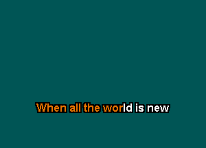 When all the world is new