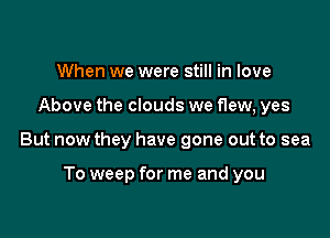 When we were still in love

Above the clouds we flew, yes

But now they have gone out to sea

To weep for me and you