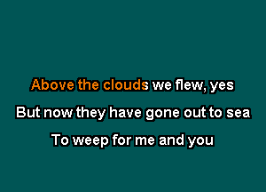Above the clouds we flew, yes

But now they have gone out to sea

To weep for me and you