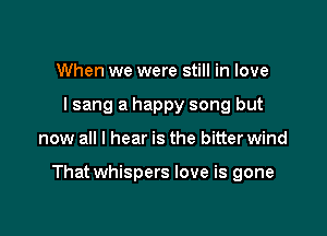 When we were still in love
I sang a happy song but

now all I hear is the bitter wind

That whispers love is gone