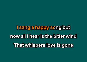 I sang a happy song but

now all I hear is the bitter wind

That whispers love is gone