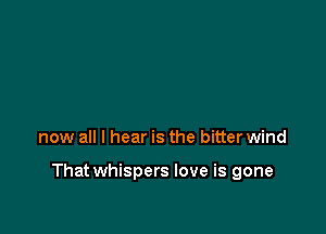now all I hear is the bitter wind

That whispers love is gone