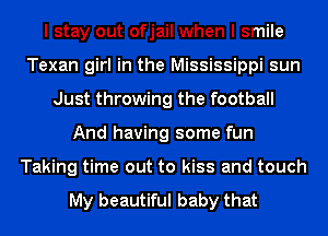 I stay out ofjail when I smile
Texan girl in the Mississippi sun
Just throwing the football
And having some fun
Taking time out to kiss and touch

My beautiful baby that