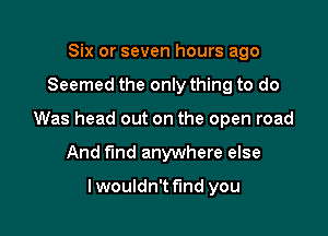 Six or seven hours ago

Seemed the only thing to do

Was head out on the open road

And f'md anywhere else

lwouldn't find you