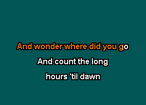 And wonderwhere did you go

And count the long

hours 'til dawn