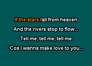 If the stars fall from heaven
And the rivers stop to flow...

Tell me, tell me. tell me

Cos I wanna make love to you...