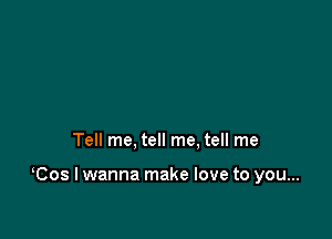 Tell me, tell me. tell me

Cos I wanna make love to you...