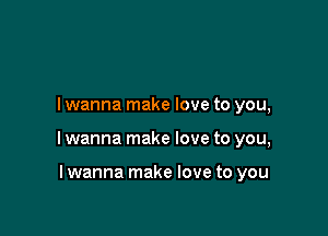 I wanna make love to you,

I wanna make love to you,

I wanna make love to you