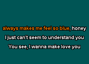 always makes me feel so blue, honey
ljust canot seem to understand you

You see, I wanna make love you