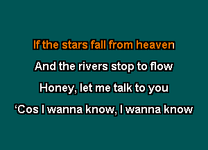 If the stars fall from heaven

And the rivers stop to flow

Honey, let me talk to you

Cos I wanna know. I wanna know