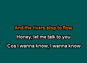 And the rivers stop to flow

Honey, let me talk to you

Cos I wanna know. I wanna know