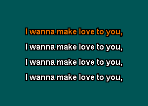 I wanna make love to you,
I wanna make love to you,

I wanna make love to you,

I wanna make love to you,