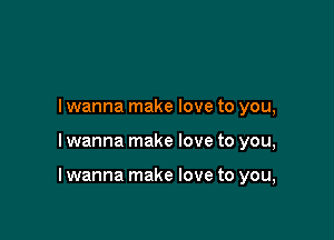 I wanna make love to you,

I wanna make love to you,

I wanna make love to you,