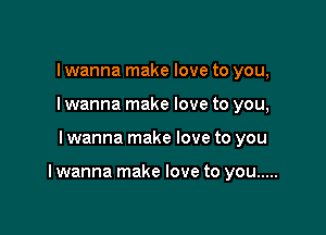 I wanna make love to you,
I wanna make love to you,

I wanna make love to you

I wanna make love to you .....