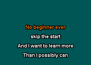 No beginner ever
skip the start

And I want to learn more

Than I possibly can