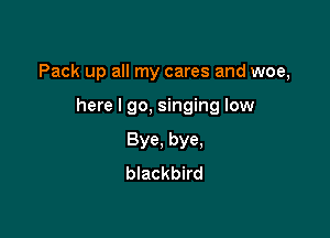 Pack up all my cares and woe,

here I go, singing low
Bye, bye,
blackbird