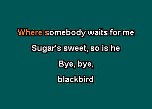 Where somebody waits for me

Sugar's sweet, so is he
Bye, bye,
blackbird