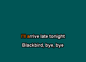 I'll arrive late tonight

Blackbird, bye, bye