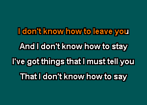 I don't know how to leave you

And I don't know how to stay

I've got things that I must tell you

That I don't know how to say