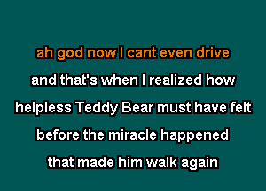 ah god now I cant even drive
and that's when I realized how
helpless Teddy Bear must have felt
before the miracle happened

that made him walk again