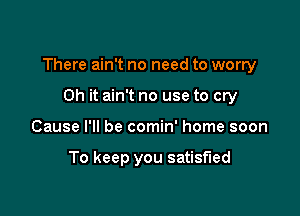 There ain't no need to worry

Oh it ain't no use to cry
Cause I'll be comin' home soon

To keep you satisfied