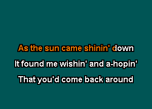 As the sun came shinin' down

It found me wishin' and a-hopin'

Thatyou'd come back around