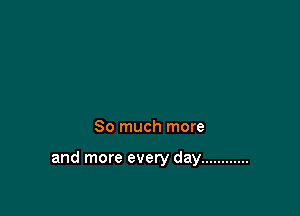 So much more

and more every day ............