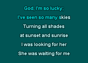 God, I'm so luckw

I've seen so many skies

Turning all shades
at sunset and sunrise
Iwas looking for her

She was waiting for me